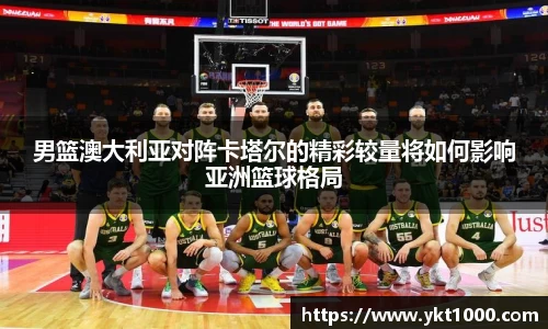男篮澳大利亚对阵卡塔尔的精彩较量将如何影响亚洲篮球格局