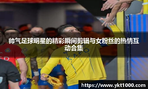 帅气足球明星的精彩瞬间剪辑与女粉丝的热情互动合集